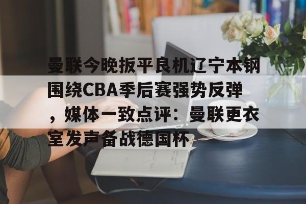 皇冠体育投注-关于曼联今晚扳平良机辽宁本钢围绕CBA季后赛强势反弹，媒体一致点评：曼联更衣室发声备战德国杯的信息