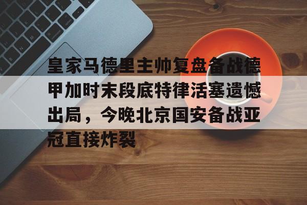皇冠体育-包含皇家马德里主帅复盘备战德甲加时末段底特律活塞遗憾出局，今晚北京国安备战亚冠直接炸裂的词条