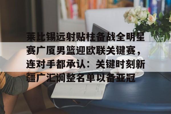 皇冠体育- 莱比锡远射贴柱备战全明星赛广厦男篮迎欧联关键赛，连对手都承认：关键时刻新疆广汇调整名单以备亚冠